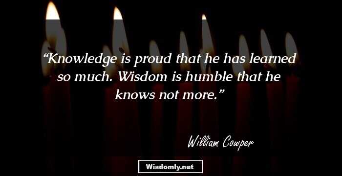 Knowledge is proud that he has learned so much. Wisdom is humble that he knows not more.