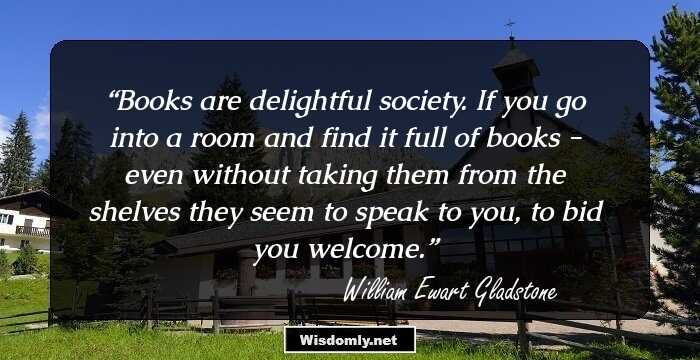 Books are delightful society. If you go into a room and find it full of books - even without taking them from the shelves they seem to speak to you, to bid you welcome.