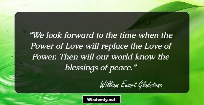 We look forward to the time when the Power of Love will replace the Love of Power. Then will our world know the blessings of peace.