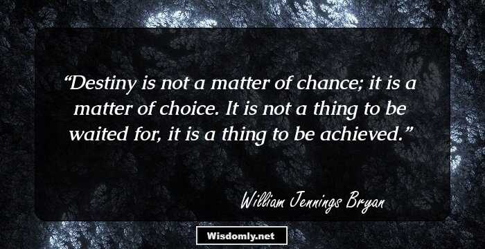 Destiny is not a matter of chance; it is a matter of choice. It is not a thing to be waited for, it is a thing to be achieved.