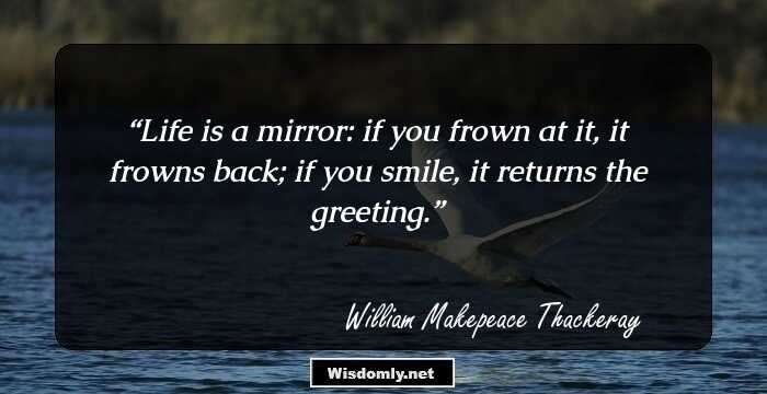 Life is a mirror: if you frown at it, it frowns back; if you smile, it returns the greeting.