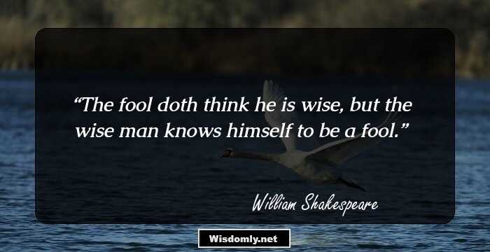 The fool doth think he is wise, but the wise man knows himself to be a fool.