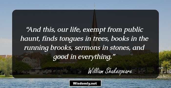 And this, our life, exempt from public haunt, finds tongues in trees, books in the running brooks, sermons in stones, and good in everything.