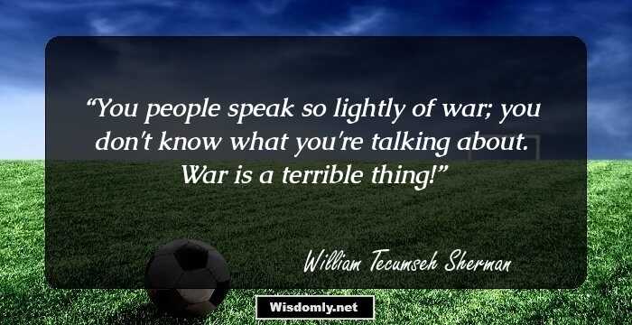 You people speak so lightly of war; you don't know what you're talking about. War is a terrible thing!