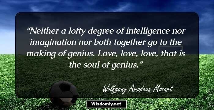 Neither a lofty degree of intelligence nor imagination nor both together go to the making of genius. Love, love, love, that is the soul of genius.