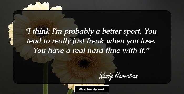 I think I'm probably a better sport. You tend to really just freak when you lose. You have a real hard time with it.